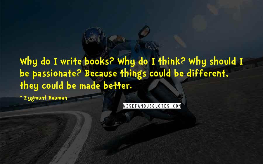 Zygmunt Bauman Quotes: Why do I write books? Why do I think? Why should I be passionate? Because things could be different, they could be made better.